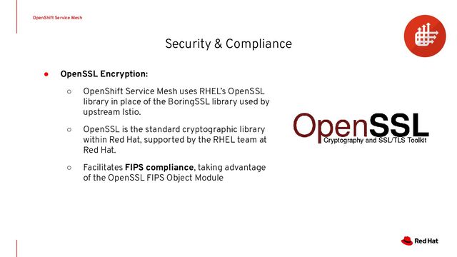 Security & Compliance
OpenShift Service Mesh
● OpenSSL Encryption:
○ OpenShift Service Mesh uses RHEL’s OpenSSL
library in place of the BoringSSL library used by
upstream Istio.
○ OpenSSL is the standard cryptographic library
within Red Hat, supported by the RHEL team at
Red Hat.
○ Facilitates FIPS compliance, taking advantage
of the OpenSSL FIPS Object Module
