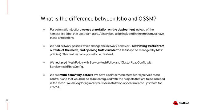 What is the difference between Istio and OSSM?
33
○ For automatic injection, we use annotation on the deployment instead of the
namespace label that upstream uses. All services to be included in the mesh must have
these annotations.
○ We add network policies which change the network behavior - restricting traffic from
outside of the mesh, and opening traffic inside the mesh (to be managed by Mesh
policies). This feature can optionally be disabled.
○ We replaced MeshPolicy with ServiceMeshPolicy and ClusterRbacConfig with
ServicemeshRbacConfig.
○ We are multi-tenant by default. We have a servicemesh member roll/service mesh
control plane that would need to be configured with the projects that are to be included
in the mesh. We are exploring a cluster-wide installation option similar to upstream for
2.3/2.4.
