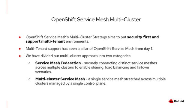 ● OpenShift Service Mesh’s Multi-Cluster Strategy aims to put security first and
support multi-tenant environments.
● Multi-Tenant support has been a pillar of OpenShift Service Mesh from day 1.
● We have divided our multi-cluster approach into two categories:
○ Service Mesh Federation - securely connecting distinct service meshes
across multiple clusters to enable sharing, load balancing and failover
scenarios.
○ Multi-cluster Service Mesh - a single service mesh stretched across multiple
clusters managed by a single control plane.
OpenShift Service Mesh Multi-Cluster
