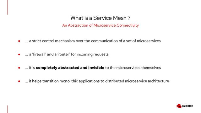 What is a Service Mesh ?
An Abstraction of Microservice Connectivity
● ... a strict control mechanism over the communication of a set of microservices
● ... a ‘firewall’ and a ‘router’ for incoming requests
● ... it is completely abstracted and invisible to the microservices themselves
● … it helps transition monolithic applications to distributed microservice architecture
