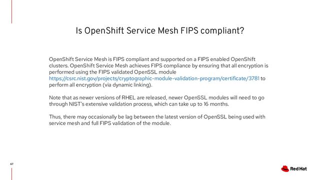 Is OpenShift Service Mesh FIPS compliant?
67
OpenShift Service Mesh is FIPS compliant and supported on a FIPS enabled OpenShift
clusters. OpenShift Service Mesh achieves FIPS compliance by ensuring that all encryption is
performed using the FIPS validated OpenSSL module
https://csrc.nist.gov/projects/cryptographic-module-validation-program/certificate/3781 to
perform all encryption (via dynamic linking).
Note that as newer versions of RHEL are released, newer OpenSSL modules will need to go
through NIST's extensive validation process, which can take up to 16 months.
Thus, there may occasionally be lag between the latest version of OpenSSL being used with
service mesh and full FIPS validation of the module.
