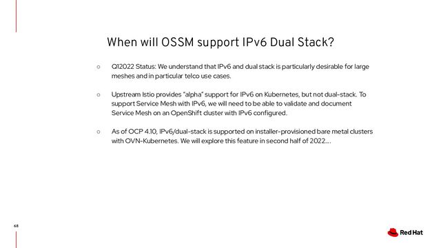 When will OSSM support IPv6 Dual Stack?
68
○ Q12022 Status: We understand that IPv6 and dual stack is particularly desirable for large
meshes and in particular telco use cases.
○ Upstream Istio provides “alpha” support for IPv6 on Kubernetes, but not dual-stack. To
support Service Mesh with IPv6, we will need to be able to validate and document
Service Mesh on an OpenShift cluster with IPv6 configured.
○ As of OCP 4.10, IPv6/dual-stack is supported on installer-provisioned bare metal clusters
with OVN-Kubernetes. We will explore this feature in second half of 2022….
