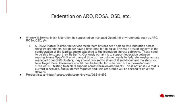Federation on ARO, ROSA, OSD, etc.
● When will Service Mesh federation be supported on managed OpenShift environments such as ARO,
ROSA, OSD, etc.
○ Q12022 Status: To date, the service mesh team has not been able to test federation across
these environments, nor do we have a time fame for doing so. The main area of concern is the
conﬁguration of the load balancers attached to the federation ingress gateways. Those need
to be able to support raw tls traffic. Obviously our aim is to support federation between
meshes in any OpenShift environment though. If a customer wants to federate meshes across
managed OpenShift clusters, they should proceed to attempt it and document the steps you
took to get there. These notes could then be helpful for us to build out our own docs and
sufficient QE testing to declare support across these environments. This is not an issue that is
current scheduled, and customer requests and ﬁeld assistance will be needed to drive this
forward.
● Product Issue: https://issues.redhat.com/browse/OSSM-693
