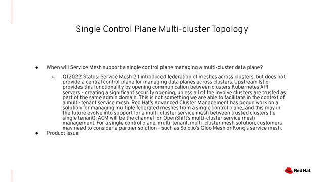 Single Control Plane Multi-cluster Topology
● When will Service Mesh support a single control plane managing a multi-cluster data plane?
○ Q12022 Status: Service Mesh 2.1 introduced federation of meshes across clusters, but does not
provide a central control plane for managing data planes across clusters. Upstream Istio
provides this functionality by opening communication between clusters Kubernetes API
servers - creating a signiﬁcant security opening, unless all of the involve clusters are trusted as
part of the same admin domain. This is not something we are able to facilitate in the context of
a multi-tenant service mesh. Red Hat’s Advanced Cluster Management has begun work on a
solution for managing multiple federated meshes from a single control plane, and this may in
the future evolve into support for a multi-cluster service mesh between trusted clusters (ie
single tenant). ACM will be the channel for OpenShift’s multi-cluster service mesh
management. For a single control plane, multi-tenant, multi-cluster mesh solution, customers
may need to consider a partner solution - such as Solo.io’s Gloo Mesh or Kong’s service mesh.
● Product Issue:
