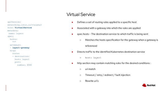 Virtual Service
apiVersion:
networking.istio.io/v1alpha3
kind: VirtualService
metadata:
name: layers
spec:
hosts:
“*”
gateways:
- layer1-gateway
http:
route:
- destination:
host: layer1
port:
number: 8080
● Defines a set of routing rules applied to a specific host
● Associated with a gateway into which the rules are applied
● spec.hosts - The destination service to which traffic is being sent
○ Matches the hosts specification for the gateway when a gateway is
referenced
● Directs traffic to the identified Kubernetes destination service
○ host: layer1
● http section may contain matching rules for the desired conditions :
○ uri match
○ Timeout / retry / redirect / fault injection
○ Rewrite uri’s
