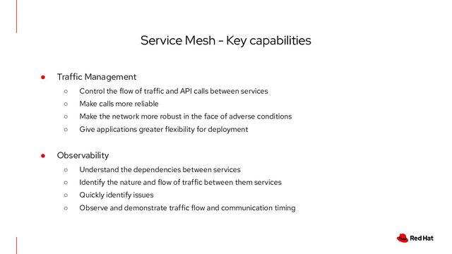 Service Mesh - Key capabilities
● Traffic Management
○ Control the flow of traffic and API calls between services
○ Make calls more reliable
○ Make the network more robust in the face of adverse conditions
○ Give applications greater flexibility for deployment
● Observability
○ Understand the dependencies between services
○ Identify the nature and flow of traffic between them services
○ Quickly identify issues
○ Observe and demonstrate traffic flow and communication timing
