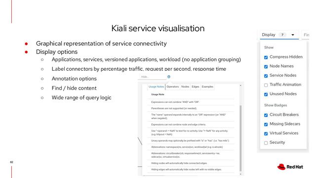 Kiali service visualisation
82
● Graphical representation of service connectivity
● Display options
○ Applications, services, versioned applications, workload (no application grouping)
○ Label connectors by percentage traffic, request per second, response time
○ Annotation options
○ Find / hide content
○ Wide range of query logic
