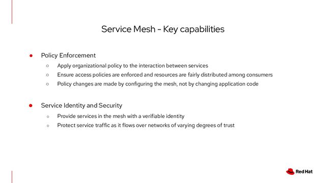 Service Mesh - Key capabilities
● Policy Enforcement
○ Apply organizational policy to the interaction between services
○ Ensure access policies are enforced and resources are fairly distributed among consumers
○ Policy changes are made by configuring the mesh, not by changing application code
● Service Identity and Security
○ Provide services in the mesh with a verifiable identity
○ Protect service traffic as it flows over networks of varying degrees of trust
