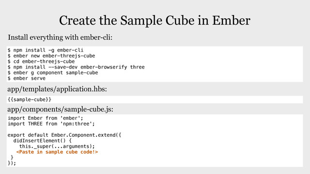 Create the Sample Cube in Ember
$ npm install -g ember-cli
$ ember new ember-threejs-cube
$ cd ember-threejs-cube
$ npm install --save-dev ember-browserify three
$ ember g component sample-cube
$ ember serve
Install everything with ember-cli:
{{sample-cube}}
app/templates/application.hbs:
import Ember from 'ember';
import THREE from 'npm:three';
export default Ember.Component.extend({
didInsertElement() {
this._super(...arguments);

}
});
app/components/sample-cube.js:
