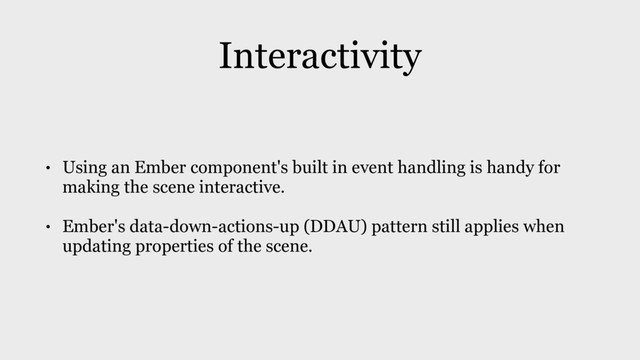 Interactivity
• Using an Ember component's built in event handling is handy for
making the scene interactive.
• Ember's data-down-actions-up (DDAU) pattern still applies when
updating properties of the scene.

