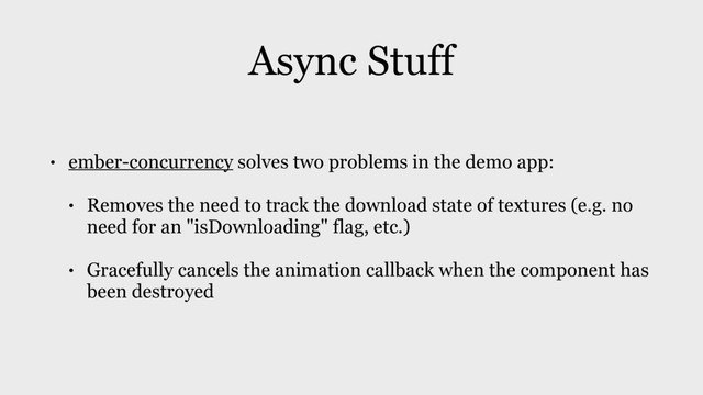 Async Stuff
• ember-concurrency solves two problems in the demo app:
• Removes the need to track the download state of textures (e.g. no
need for an "isDownloading" flag, etc.)
• Gracefully cancels the animation callback when the component has
been destroyed
