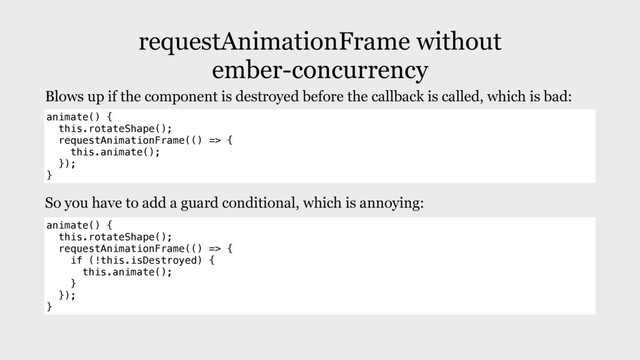 requestAnimationFrame without
ember-concurrency
animate() {
this.rotateShape();
requestAnimationFrame(() => {
this.animate();
});
}
Blows up if the component is destroyed before the callback is called, which is bad:
So you have to add a guard conditional, which is annoying:
animate() {
this.rotateShape();
requestAnimationFrame(() => {
if (!this.isDestroyed) {
this.animate();
}
});
}
