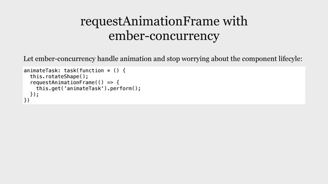 requestAnimationFrame with
ember-concurrency
animateTask: task(function * () {
this.rotateShape();
requestAnimationFrame(() => {
this.get('animateTask').perform();
});
})
Let ember-concurrency handle animation and stop worrying about the component lifecyle:
