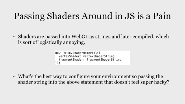 Passing Shaders Around in JS is a Pain
• Shaders are passed into WebGL as strings and later compiled, which
is sort of logistically annoying.
• What's the best way to configure your environment so passing the
shader string into the above statement that doesn't feel super hacky?
new THREE.ShaderMaterial({
vertexShader: vertexShaderString,
fragmentShader: fragmentShaderString
});
