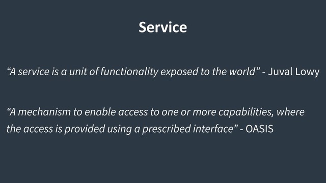 Service
“A service is a unit of functionality exposed to the world” - Juval Lowy
“A mechanism to enable access to one or more capabilities, where
the access is provided using a prescribed interface” - OASIS
