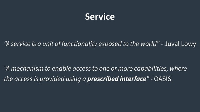 “A service is a unit of functionality exposed to the world” - Juval Lowy
“A mechanism to enable access to one or more capabilities, where
the access is provided using a prescribed interface” - OASIS
Service
