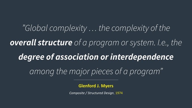 ”Global complexity … the complexity of the
overall structure of a program or system. I.e., the
degree of association or interdependence
among the major pieces of a program”
Glenford J. Myers
Composite / Structured Design, 1974
