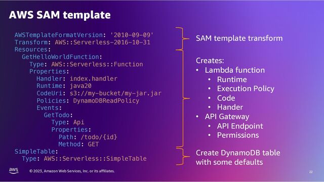 © 2023, Amazon Web Services, Inc. or its affiliates. 22
AWS SAM template
AWSTemplateFormatVersion: '2010-09-09'
Transform: AWS::Serverless-2016-10-31
Resources:
GetHelloWorldFunction:
Type: AWS::Serverless::Function
Properties:
Handler: index.handler
Runtime: java20
CodeUri: s3://my-bucket/my-jar.jar
Policies: DynamoDBReadPolicy
Events:
GetTodo:
Type: Api
Properties:
Path: /todo/{id}
Method: GET
SimpleTable:
Type: AWS::Serverless::SimpleTable
SAM template transform
Creates:
• Lambda function
• Runtime
• Execution Policy
• Code
• Hander
• API Gateway
• API Endpoint
• Permissions
Create DynamoDB table
with some defaults
