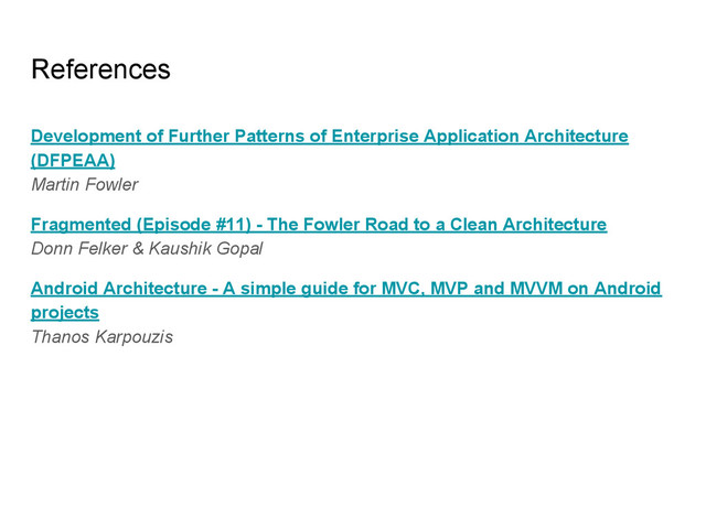 References
Development of Further Patterns of Enterprise Application Architecture
(DFPEAA)
Martin Fowler
Fragmented (Episode #11) - The Fowler Road to a Clean Architecture
Donn Felker & Kaushik Gopal
Android Architecture - A simple guide for MVC, MVP and MVVM on Android
projects
Thanos Karpouzis
