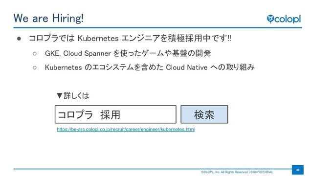 　　　　　　　　　
COLOPL, Inc. All Rights Reserved｜CONFIDENTIAL
35 
We are Hiring! 
● コロプラでは Kubernetes エンジニアを積極採用中です!! 
○ GKE, Cloud Spanner を使ったゲームや基盤の開発 
○ Kubernetes のエコシステムを含めた Cloud Native への取り組み 
コロプラ　採用 検索
▼詳しくは
https://be-ars.colopl.co.jp/recruit/career/engineer/kubernetes.html
