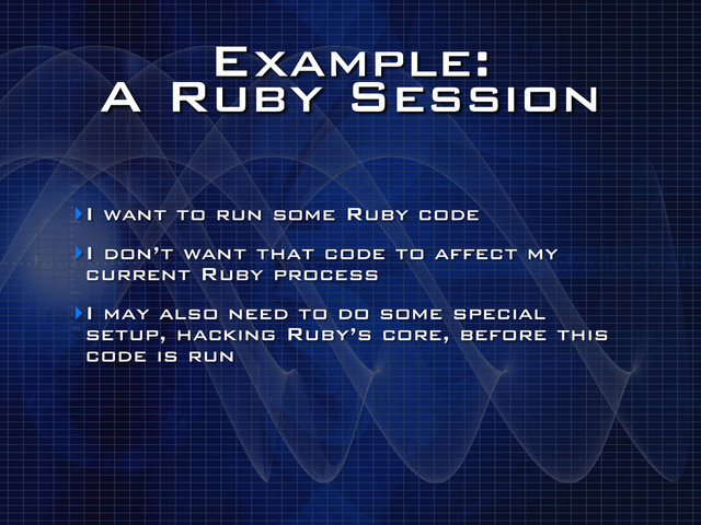 Example:
A Ruby Session
‣I want to run some Ruby code
‣I don’t want that code to affect my
current Ruby process
‣I may also need to do some special
setup, hacking Ruby’s core, before this
code is run
