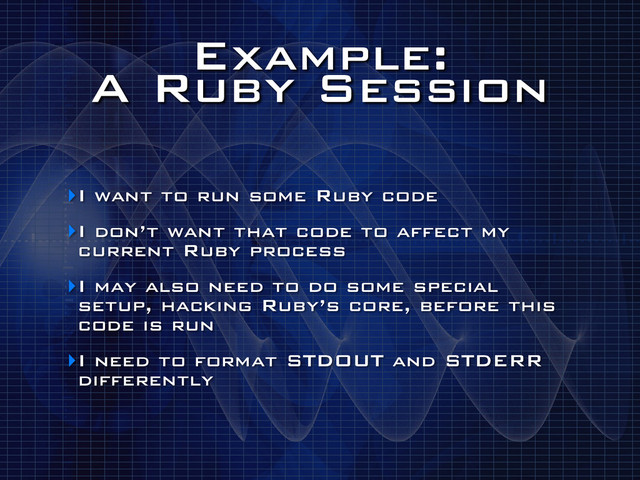 Example:
A Ruby Session
‣I want to run some Ruby code
‣I don’t want that code to affect my
current Ruby process
‣I may also need to do some special
setup, hacking Ruby’s core, before this
code is run
‣I need to format STDOUT and STDERR
differently
