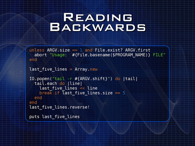 Reading
Backwards
unless ARGV.size == 1 and File.exist? ARGV.first
abort "Usage: #{File.basename($PROGRAM_NAME)} FILE"
end
!
last_five_lines = Array.new
!
IO.popen("tail -r #{ARGV.shift}") do |tail|
tail.each do |line|
last_five_lines << line
break if last_five_lines.size == 5
end
end
last_five_lines.reverse!
!
puts last_five_lines
