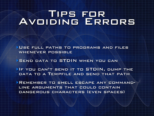 Tips for
Avoiding Errors
‣Use full paths to programs and files
whenever possible
‣Send data to STDIN when you can
‣If you can’t send it to STDIN, dump the
data to a Tempfile and send that path
‣Remember to shell escape any command-
line arguments that could contain
dangerous characters (even spaces)

