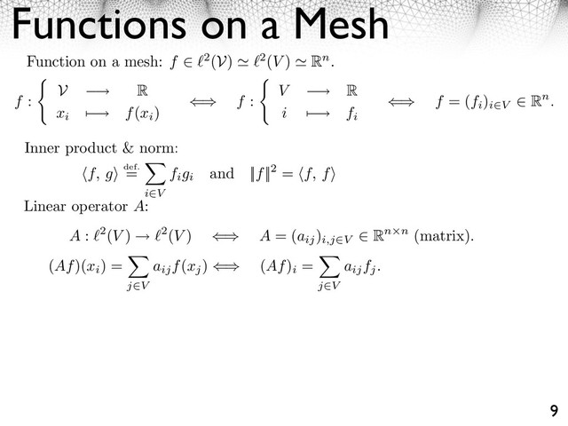 Functions on a Mesh
9
Function on a mesh: f ⇥ 2(V) 2(V ) Rn.
f :
V ⇥ R
xi
⌃ ⇥ f(xi
)
⇤⌅ f : V ⇥ R
i ⌃ ⇥ fi
⇤⌅ f = (fi
)
i V
⇧ Rn.
Inner product & norm:
f, g⇥ def.
=
i V
figi
and ||f||2 = f, f⇥
Linear operator A:
A : 2(V ) 2(V ) ⇥⇤ A = (aij
)
i,j⇥V
⌅ Rn n (matrix).
(Af)(xi
) =
j V
aijf(xj
) ⇥ (Af)
i
=
j V
aijfj.
