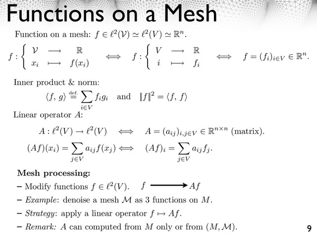 Functions on a Mesh
9
Function on a mesh: f ⇥ 2(V) 2(V ) Rn.
f :
V ⇥ R
xi
⌃ ⇥ f(xi
)
⇤⌅ f : V ⇥ R
i ⌃ ⇥ fi
⇤⌅ f = (fi
)
i V
⇧ Rn.
Inner product & norm:
f, g⇥ def.
=
i V
figi
and ||f||2 = f, f⇥
Linear operator A:
A : 2(V ) 2(V ) ⇥⇤ A = (aij
)
i,j⇥V
⌅ Rn n (matrix).
(Af)(xi
) =
j V
aijf(xj
) ⇥ (Af)
i
=
j V
aijfj.
Mesh processing:
Modify functions f ⇥ 2(V ).
Example: denoise a mesh M as 3 functions on M.
Strategy: apply a linear operator f ⇤ Af.
Remark: A can computed from M only or from (M, M).
f Af
