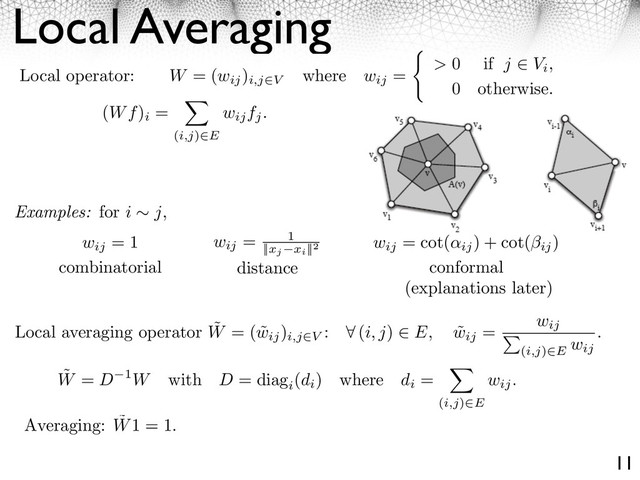 Local Averaging
11
Local operator: W = (wij
)
i,j V
where wij
= > 0 if j Vi,
0 otherwise.
(Wf)
i
=
(i,j) E
wijfj.
Examples: for i j,
wij
= 1
combinatorial
wij
= 1
||xj xi
||2
distance
wij
= cot(
ij
) + cot(⇥ij
)
conformal
Local averaging operator ˜
W = ( ˜
wij
)
i,j V
: ⇥ (i, j) E, ˜
wij
= wij
(i,j) E
wij
.
˜
W = D 1W with D = diag
i
(di
) where di
=
(i,j)⇥E
wij.
Averaging: ˜
W1 = 1.
(explanations later)
