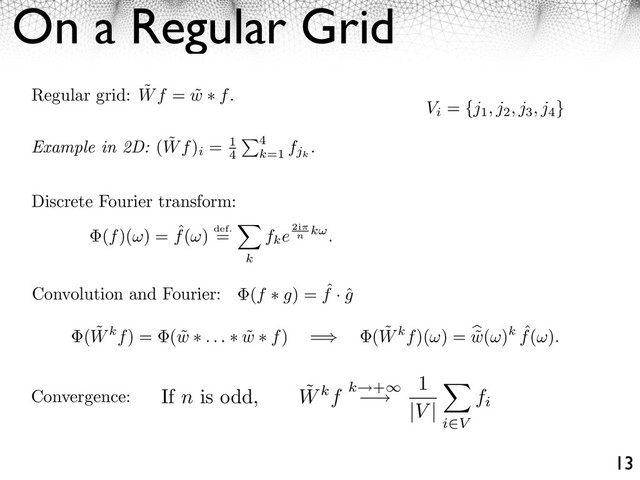 On a Regular Grid
13
Regular grid: ˜
Wf = ˜
w f.
Discrete Fourier transform:
Convergence:
( ˜
Wkf) = ( ˜
w . . . ˜
w f) =⇥ ( ˜
Wkf)( ) = ˜
w( )k ˆ
f( ).
Convolution and Fourier: (f g) = ˆ
f · ˆ
g
(f)( ) = ˆ
f( ) def.
=
k
fke2i
n
k .
Example in 2D: ( ˜
Wf)
i
= 1
4
4
k=1
fjk
.
Vi
= {j1, j2, j3, j4
}
If n is odd, ˜
Wkf k +⇥
⇥
1
|V |
i⇤V
fi
