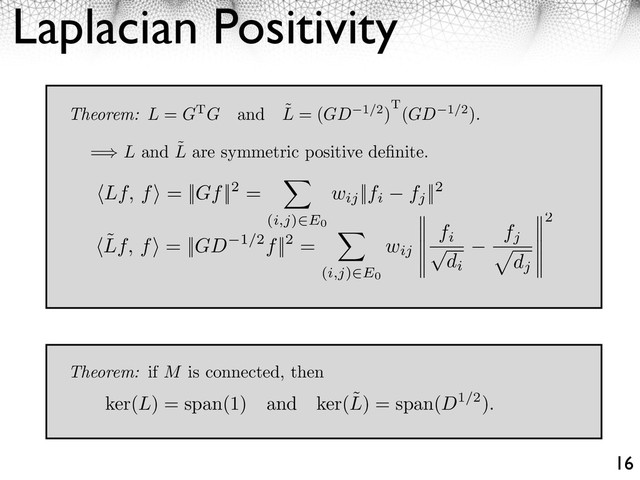 Laplacian Positivity
16
Theorem: L = GTG and ˜
L = (GD 1/2)T(GD 1/2).
= L and ˜
L are symmetric positive deﬁnite.
⇥Lf, f⇤ = ||Gf||2 =
(i,j) E0
wij
||fi fj
||2
⇥˜
Lf, f⇤ = ||GD 1/2f||2 =
⇥
(i,j)⇥E0
wij
fi
⌅
di
fj
⇤
dj
2
Theorem: if M is connected, then
ker(L) = span(1) and ker(˜
L) = span(D1/2).
