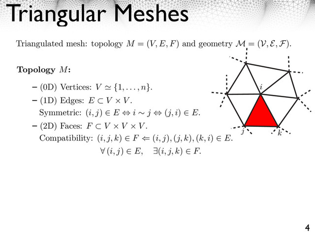 Triangular Meshes
4
Triangulated mesh: topology M = (V, E, F) and geometry M = (V, E, F).
i
j k
Topology M:
(0D) Vertices: V ⌅ {1, . . . , n}.
(1D) Edges: E ⇤ V V .
Symmetric: (i, j) ⌥ E ⌃ i ⇥ j ⌃ (j, i) ⌥ E.
(2D) Faces: F ⇤ V V V .
Compatibility: (i, j, k) ⌥ F ⇧ (i, j), (j, k), (k, i) ⌥ E.
⇥ (i, j) E, ⇤(i, j, k) F.
