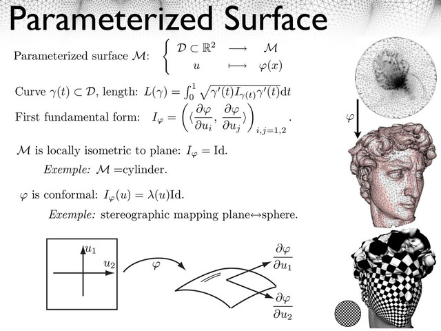 Parameterized Surface
First fundamental form: I = ⇥
⇥ui
,
⇥
⇥uj
⇥
⇥
i,j=1,2
.
M is locally isometric to plane: I = Id.
Exemple: M =cylinder.
⇥ is conformal: I (u) = (u)Id.
Exemple: stereographic mapping plane sphere.
Parameterized surface M: D ⇥ R2 ⇤ M
u ⌅ ⇤ (x)
u1
u2
⇥
⇥u1
⇥
⇥u2
Curve (t) D, length: L( ) = 1
0
⇥
(t)I (t)
(t)dt

