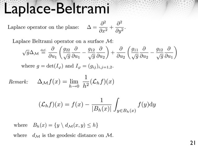 Laplace-Beltrami
21
Laplace operator on the plane: =
2
x2
+
2
y2
.
Laplace Beltrami operator on a surface M:
⇥
g M
def.
=
u1
g22
⇥
g u1
g12
⇥
g u2
⇥
+
u2
g11
⇥
g u2
g12
⇥
g u1
⇥
where g = det(I ) and I = (gij
)
i,j=1,2
.
Remark:
where dM
is the geodesic distance on M.
where Bh
(x) = {y \ dM
(x, y) h}
Mf(x) = lim
h 0
1
h2
(Lhf)(x)
(Lhf)(x) = f(x)
1
|Bh
(x)| y Bh(x)
f(y)dy

