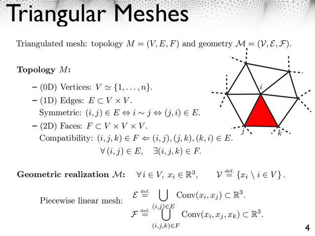 Triangular Meshes
4
Triangulated mesh: topology M = (V, E, F) and geometry M = (V, E, F).
i
j k
Topology M:
(0D) Vertices: V ⌅ {1, . . . , n}.
(1D) Edges: E ⇤ V V .
Symmetric: (i, j) ⌥ E ⌃ i ⇥ j ⌃ (j, i) ⌥ E.
(2D) Faces: F ⇤ V V V .
Compatibility: (i, j, k) ⌥ F ⇧ (i, j), (j, k), (k, i) ⌥ E.
⇥ (i, j) E, ⇤(i, j, k) F.
Geometric realization M: ⇥ i V, xi
R3, V def.
= {xi
\ i V } .
E def.
=
(i,j) E
Conv(xi, xj
) R3.
F def.
=
(i,j,k) F
Conv(xi, xj, xk
) R3.
Piecewise linear mesh:

