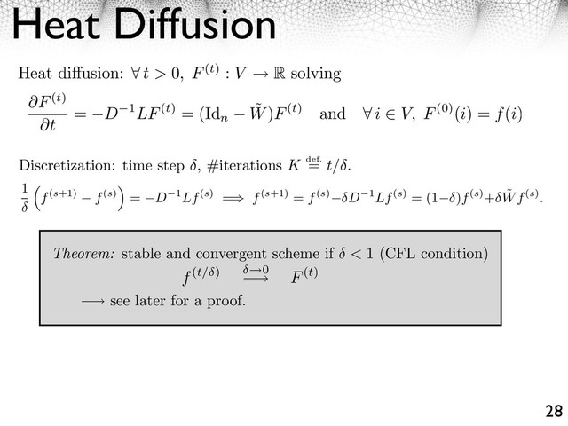 Heat Diffusion
28
⇥ see later for a proof.
Discretization: time step , #iterations K def.
= t/ .
Theorem: stable and convergent scheme if < 1 (CFL condition)
Heat di usion: ⇥ t > 0, F(t) : V R solving
F(t)
t
= D 1LF(t) = (Id
n
˜
W)F(t) and ⇤ i ⇥ V, F(0)(i) = f(i)
1
f(s+1) f(s)
⇥
= D 1Lf(s) =⇥ f(s+1) = f(s) D 1Lf(s) = (1 )f(s)+ ˜
Wf(s).
f(t/ ) 0
⇥ F(t)
