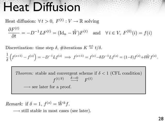 Heat Diffusion
28
⇥ see later for a proof.
⇥ still stable in most cases (see later).
Discretization: time step , #iterations K def.
= t/ .
Theorem: stable and convergent scheme if < 1 (CFL condition)
Heat di usion: ⇥ t > 0, F(t) : V R solving
F(t)
t
= D 1LF(t) = (Id
n
˜
W)F(t) and ⇤ i ⇥ V, F(0)(i) = f(i)
1
f(s+1) f(s)
⇥
= D 1Lf(s) =⇥ f(s+1) = f(s) D 1Lf(s) = (1 )f(s)+ ˜
Wf(s).
f(t/ ) 0
⇥ F(t)
Remark: if = 1, f(s) = ˜
Wkf.

