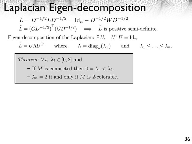 Laplacian Eigen-decomposition
36
˜
L = (GD 1/2)T(GD 1/2) = ˜
L is positive semi-deﬁnite.
Eigen-decomposition of the Laplacian: U, UTU = Id
n
,
Theorem: ⇥ i, i
[0, 2] and
If M is connected then 0 =
1 < 2
.
n
= 2 if and only if M is 2-colorable.
˜
L = U UT where = diag ( ) and
1 . . . n.
˜
L = D 1/2LD 1/2 = Id
n D 1/2WD 1/2
