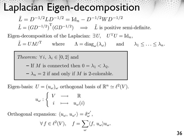 Laplacian Eigen-decomposition
36
˜
L = (GD 1/2)T(GD 1/2) = ˜
L is positive semi-deﬁnite.
Eigen-decomposition of the Laplacian: U, UTU = Id
n
,
Theorem: ⇥ i, i
[0, 2] and
If M is connected then 0 =
1 < 2
.
n
= 2 if and only if M is 2-colorable.
˜
L = U UT where = diag ( ) and
1 . . . n.
Orthogonal expansion: u , u ⇥ = ,
⇥ f 2(V ), f = ⇤f, u ⌅u .
Eigen-basis: U = (u ) orthogonal basis of Rn 2(V ).
u : V ⇥ R
i ⇤ ⇥ u (i)
˜
L = D 1/2LD 1/2 = Id
n D 1/2WD 1/2

