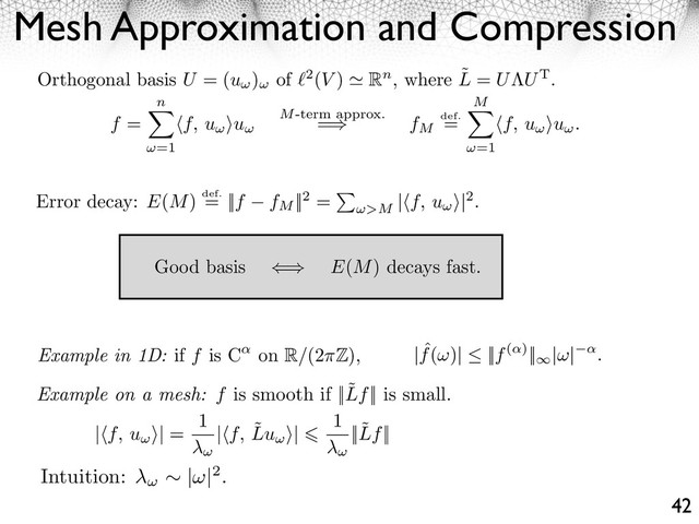 Intuition: | |2.
Mesh Approximation and Compression
42
Orthogonal basis U = (u ) of 2(V ) Rn, where ˜
L = U UT.
f =
n
=1
⇥f, u ⇤u M-term approx.
= fM
def.
=
M
=1
⇥f, u ⇤u .
Good basis ⇥ E(M) decays fast.
Example in 1D: if f is C on R/(2 Z), | ˆ
f( )| ||f( )||⇥
| | .
Example on a mesh: f is smooth if ||˜
Lf|| is small.
| f, u ⇥| =
1
| f, ˜
Lu ⇥|
1
||˜
Lf||
Error decay: E(M) def.
= ||f fM
||2 =
>M
|⇥f, u ⇤|2.
