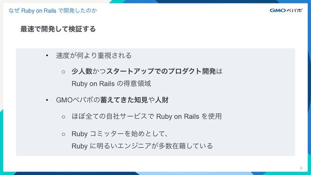 9
ͳͥ Ruby on Rails Ͱ։ൃͨ͠ͷ͔
࠷଎Ͱ։ൃͯ͠ݕূ͢Δ
• ଎౓͕ԿΑΓॏࢹ͞ΕΔ


○ গਓ਺͔ͭελʔτΞοϓͰͷϓϩμΫτ։ൃ͸
 
Ruby on Rails ͷಘҙྖҬ


• GMOϖύϘͷ஝͖͑ͯͨ஌ݟ΍ਓࡒ


○ ΄΅શͯͷࣗࣾαʔϏεͰ Ruby on Rails Λ࢖༻


○ Ruby ίϛολʔΛ࢝Ίͱͯ͠ɺ
 
Ruby ʹ໌Δ͍ΤϯδχΞ͕ଟ਺ࡏ੶͍ͯ͠Δ

