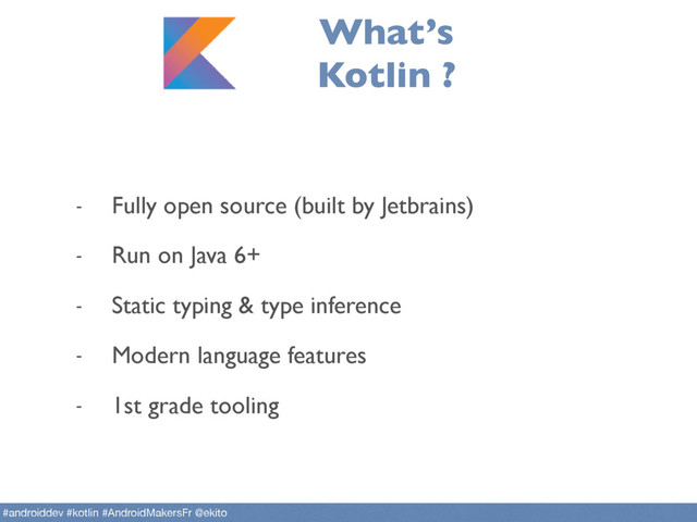 What’s
Kotlin ?
- Fully open source (built by Jetbrains)
- Run on Java 6+
- Static typing & type inference
- Modern language features
- 1st grade tooling
#androiddev #kotlin #AndroidMakersFr @ekito
