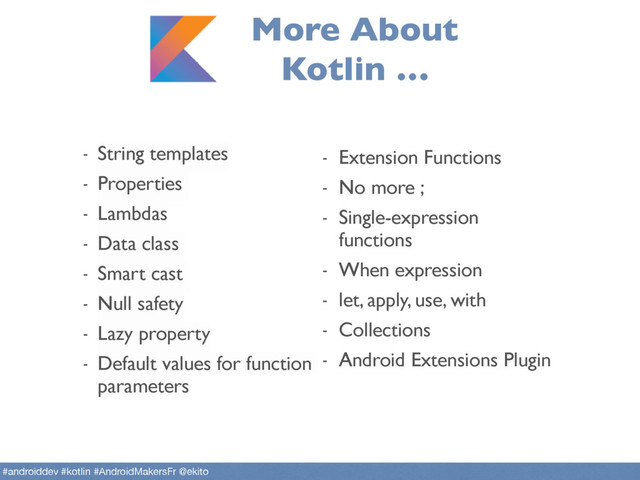 More About
Kotlin …
- String templates
- Properties
- Lambdas
- Data class
- Smart cast
- Null safety
- Lazy property
- Default values for function
parameters
- Extension Functions
- No more ;
- Single-expression
functions
- When expression
- let, apply, use, with
- Collections
- Android Extensions Plugin
#androiddev #kotlin #AndroidMakersFr @ekito
