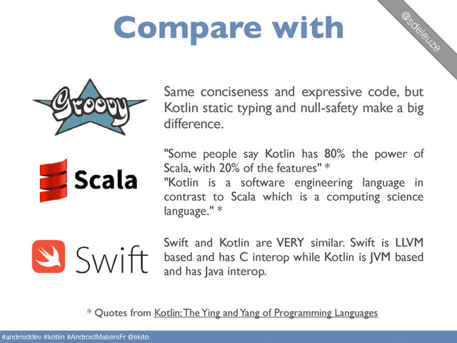 Compare with
Same conciseness and expressive code, but
Kotlin static typing and null-safety make a big
difference.
"Some people say Kotlin has 80% the power of
Scala, with 20% of the features" *  
"Kotlin is a software engineering language in
contrast to Scala which is a computing science
language." *
Swift and Kotlin are VERY similar. Swift is LLVM
based and has C interop while Kotlin is JVM based
and has Java interop.
* Quotes from Kotlin: The Ying and Yang of Programming Languages
@
sdeleuze
#androiddev #kotlin #AndroidMakersFr @ekito
