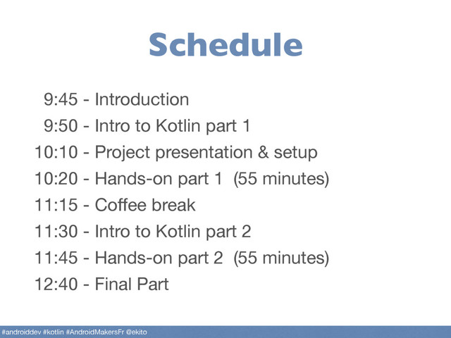 Schedule
9:45 - Introduction

9:50 - Intro to Kotlin part 1

10:10 - Project presentation & setup

10:20 - Hands-on part 1 (55 minutes)

11:15 - Coﬀee break 

11:30 - Intro to Kotlin part 2

11:45 - Hands-on part 2 (55 minutes)

12:40 - Final Part
#androiddev #kotlin #AndroidMakersFr @ekito
