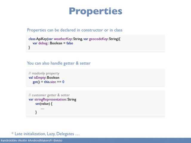 Properties
// readonly property 
val isEmpty: Boolean 
get() = this.size == 0
Properties can be declared in constructor or in class
You can also handle getter & setter
// customer getter & setter 
var stringRepresentation: String
set(value) { 
…
}
class ApiKey(var weatherKey: String, var geocodeKey: String){ 
var debug : Boolean = false 
}
* Late initialization, Lazy, Delegates …
#androiddev #kotlin #AndroidMakersFr @ekito
