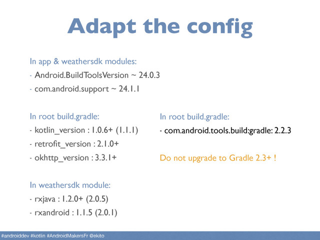 Adapt the config
#androiddev #kotlin #AndroidMakersFr @ekito
In app & weathersdk modules:
- Android.BuildToolsVersion ~ 24.0.3
- com.android.support ~ 24.1.1
In root build.gradle:
- kotlin_version : 1.0.6+ (1.1.1)
- retroﬁt_version : 2.1.0+
- okhttp_version : 3.3.1+
In weathersdk module:
- rxjava : 1.2.0+ (2.0.5)
- rxandroid : 1.1.5 (2.0.1)
In root build.gradle:
- com.android.tools.build:gradle: 2.2.3
Do not upgrade to Gradle 2.3+ !
