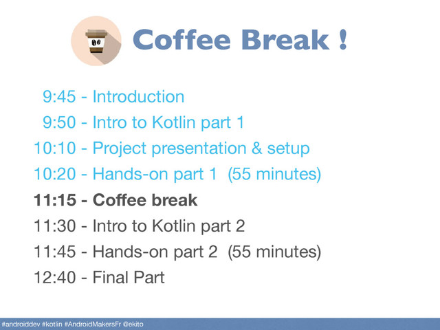 9:45 - Introduction

9:50 - Intro to Kotlin part 1

10:10 - Project presentation & setup

10:20 - Hands-on part 1 (55 minutes)

11:15 - Coﬀee break
11:30 - Intro to Kotlin part 2

11:45 - Hands-on part 2 (55 minutes)

12:40 - Final Part
#androiddev #kotlin #AndroidMakersFr @ekito
Coffee Break !
